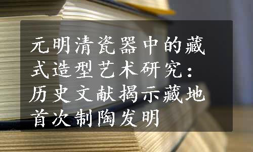 元明清瓷器中的藏式造型艺术研究：历史文献揭示藏地首次制陶发明