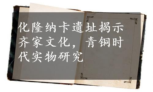 化隆纳卡遗址揭示齐家文化，青铜时代实物研究