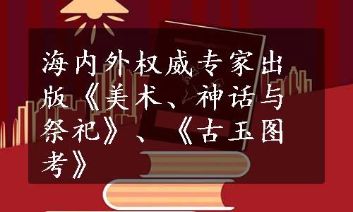 海内外权威专家出版《美术、神话与祭祀》、《古玉图考》