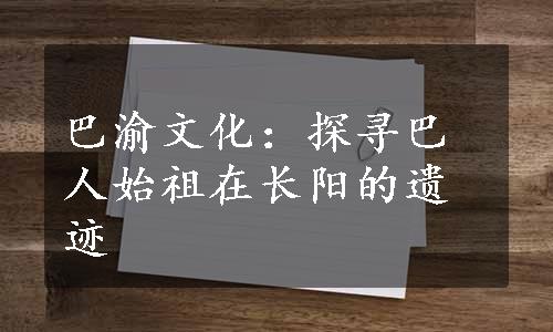 巴渝文化：探寻巴人始祖在长阳的遗迹