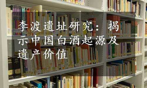 李渡遗址研究：揭示中国白酒起源及遗产价值