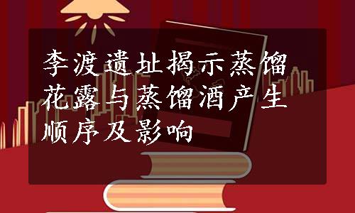 李渡遗址揭示蒸馏花露与蒸馏酒产生顺序及影响