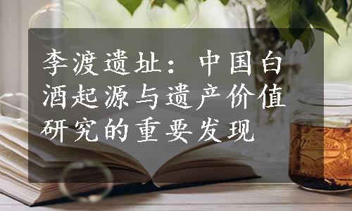 李渡遗址：中国白酒起源与遗产价值研究的重要发现