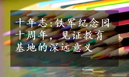 十年志:铁军纪念园十周年，见证教育基地的深远意义