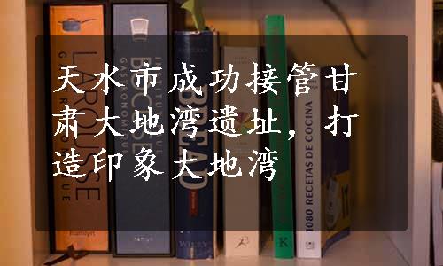 天水市成功接管甘肃大地湾遗址，打造印象大地湾