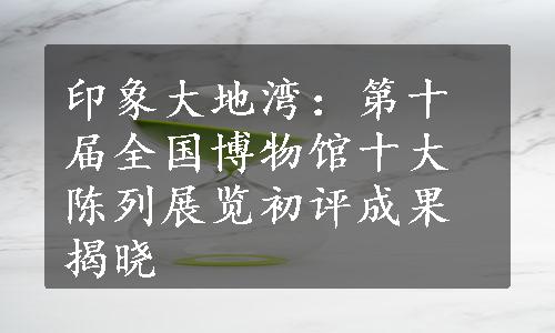 印象大地湾：第十届全国博物馆十大陈列展览初评成果揭晓