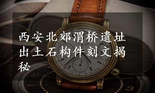 西安北郊渭桥遗址出土石构件刻文揭秘