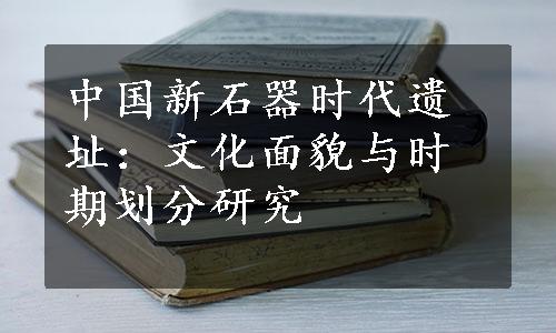 中国新石器时代遗址：文化面貌与时期划分研究