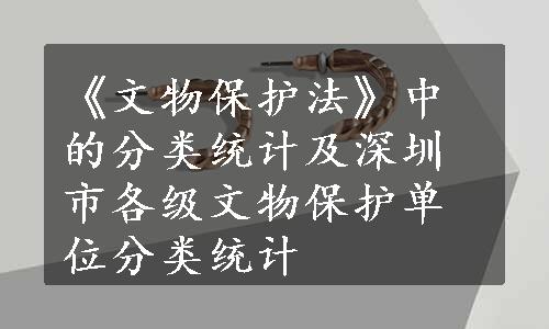 《文物保护法》中的分类统计及深圳市各级文物保护单位分类统计