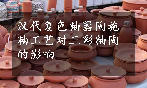 汉代复色釉器陶施釉工艺对三彩釉陶的影响