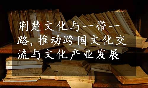 荆楚文化与一带一路,推动跨国文化交流与文化产业发展