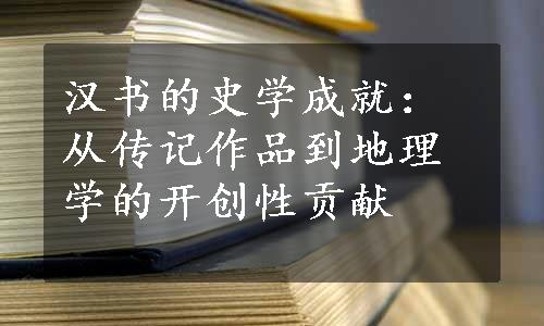 汉书的史学成就：从传记作品到地理学的开创性贡献