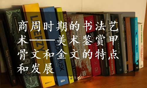 商周时期的书法艺术──美术鉴赏甲骨文和金文的特点和发展