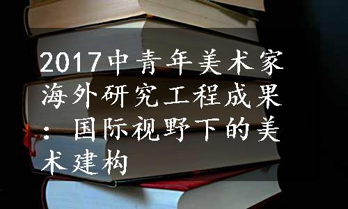 2017中青年美术家海外研究工程成果：国际视野下的美术建构