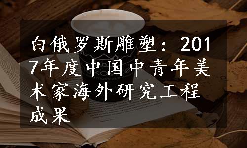 白俄罗斯雕塑：2017年度中国中青年美术家海外研究工程成果