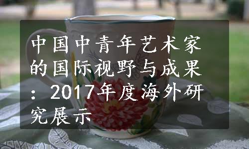 中国中青年艺术家的国际视野与成果：2017年度海外研究展示