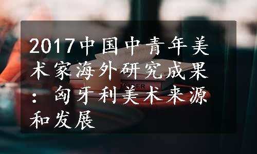 2017中国中青年美术家海外研究成果：匈牙利美术来源和发展