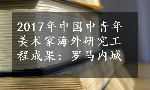 2017年中国中青年美术家海外研究工程成果：罗马内城