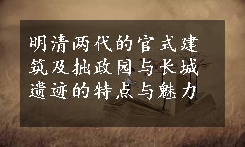 明清两代的官式建筑及拙政园与长城遗迹的特点与魅力