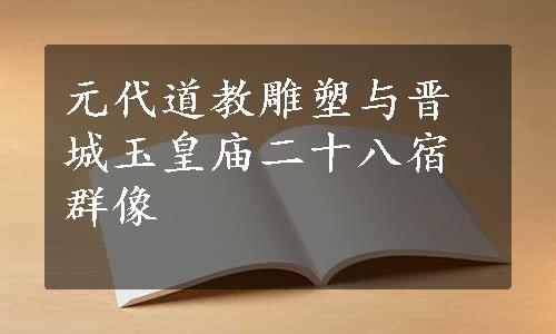 元代道教雕塑与晋城玉皇庙二十八宿群像