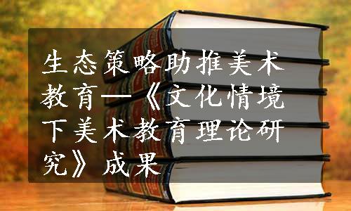 生态策略助推美术教育─《文化情境下美术教育理论研究》成果