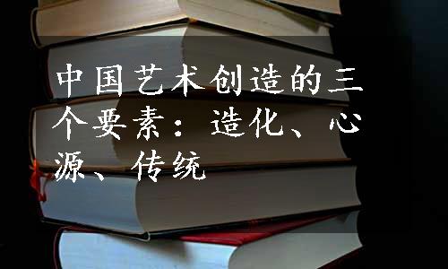 中国艺术创造的三个要素：造化、心源、传统