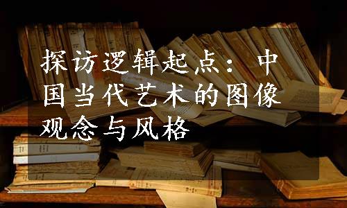 探访逻辑起点：中国当代艺术的图像观念与风格