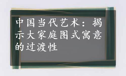 中国当代艺术：揭示大家庭图式寓意的过渡性