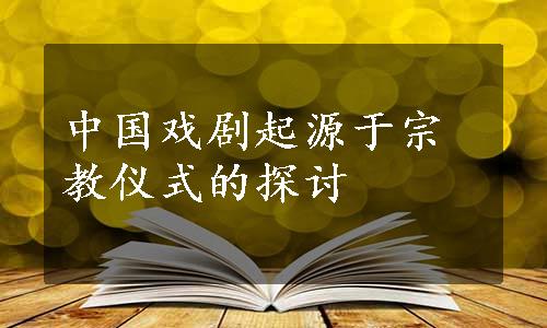 中国戏剧起源于宗教仪式的探讨