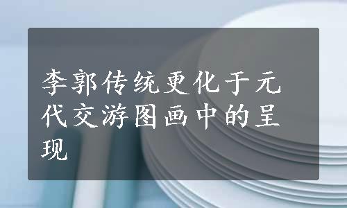 李郭传统更化于元代交游图画中的呈现