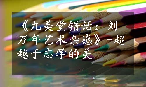 《九美堂错话：刘万年艺术杂感》-超越于志学的美