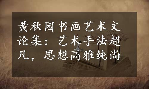 黄秋园书画艺术文论集：艺术手法超凡，思想高雅纯尚