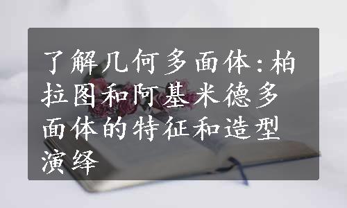 了解几何多面体:柏拉图和阿基米德多面体的特征和造型演绎