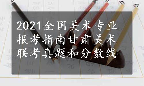 2021全国美术专业报考指南甘肃美术联考真题和分数线