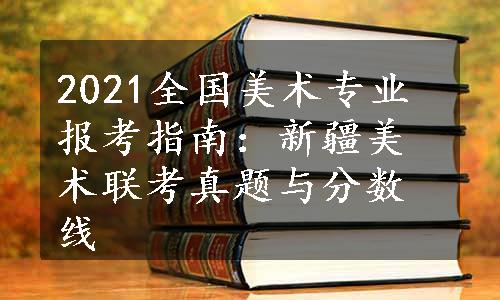 2021全国美术专业报考指南：新疆美术联考真题与分数线