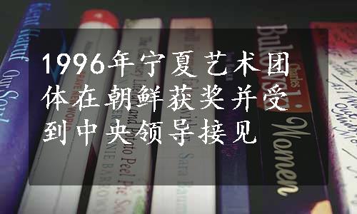 1996年宁夏艺术团体在朝鲜获奖并受到中央领导接见