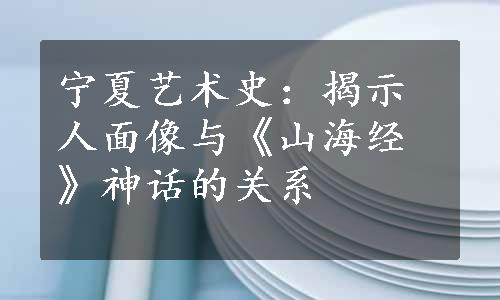 宁夏艺术史：揭示人面像与《山海经》神话的关系