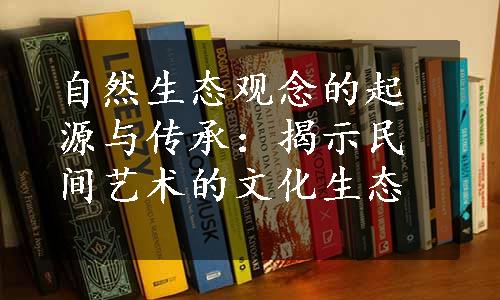 自然生态观念的起源与传承：揭示民间艺术的文化生态