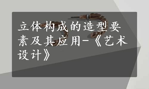 立体构成的造型要素及其应用-《艺术设计》