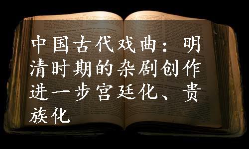 中国古代戏曲：明清时期的杂剧创作进一步宫廷化、贵族化