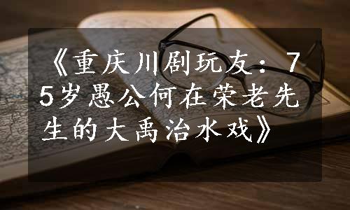 《重庆川剧玩友：75岁愚公何在荣老先生的大禹治水戏》