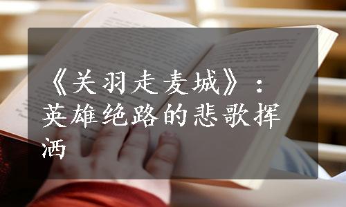 《关羽走麦城》：英雄绝路的悲歌挥洒