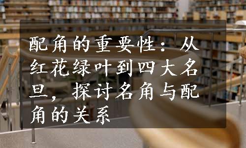 配角的重要性：从红花绿叶到四大名旦，探讨名角与配角的关系