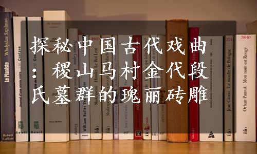 探秘中国古代戏曲：稷山马村金代段氏墓群的瑰丽砖雕