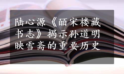 陆心源《皕宋楼藏书志》揭示孙道明映雪斋的重要历史