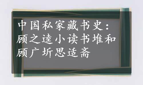 中国私家藏书史：顾之逵小读书堆和顾广圻思适斋