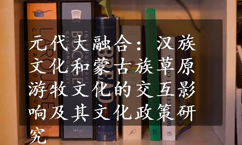 元代大融合：汉族文化和蒙古族草原游牧文化的交互影响及其文化政策研究