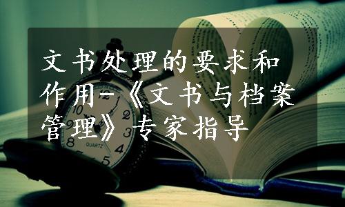 文书处理的要求和作用-《文书与档案管理》专家指导