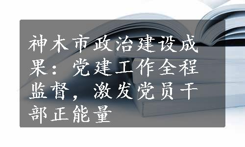 神木市政治建设成果：党建工作全程监督，激发党员干部正能量