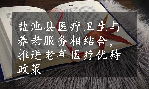 盐池县医疗卫生与养老服务相结合，推进老年医疗优待政策